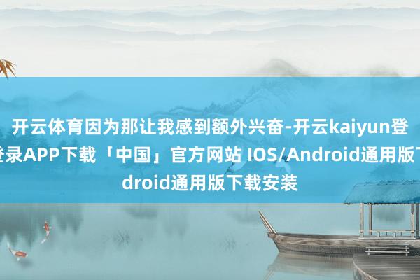 开云体育因为那让我感到额外兴奋-开云kaiyun登录入口登录APP下载「中国」官方网站 IOS/Android通用版下载安装