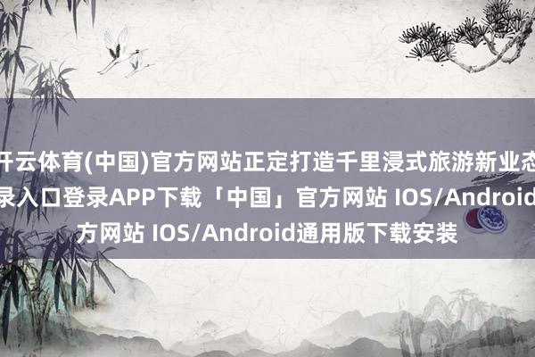 开云体育(中国)官方网站正定打造千里浸式旅游新业态-开云kaiyun登录入口登录APP下载「中国」官方网站 IOS/Android通用版下载安装