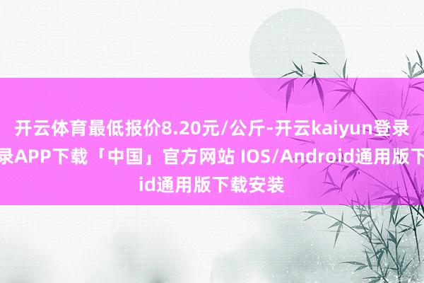 开云体育最低报价8.20元/公斤-开云kaiyun登录入口登录APP下载「中国」官方网站 IOS/Android通用版下载安装