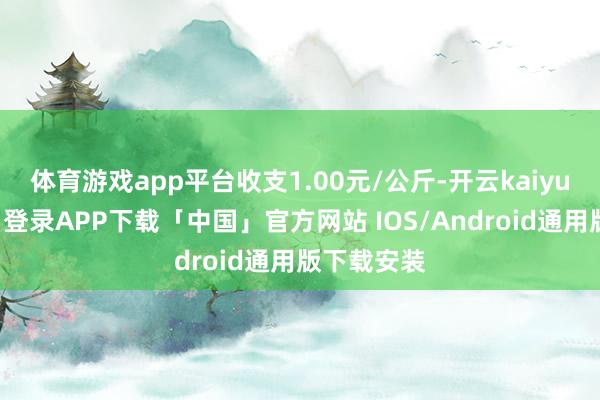 体育游戏app平台收支1.00元/公斤-开云kaiyun登录入口登录APP下载「中国」官方网站 IOS/Android通用版下载安装