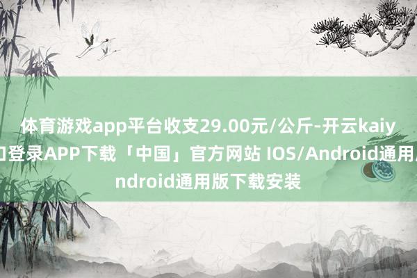 体育游戏app平台收支29.00元/公斤-开云kaiyun登录入口登录APP下载「中国」官方网站 IOS/Android通用版下载安装