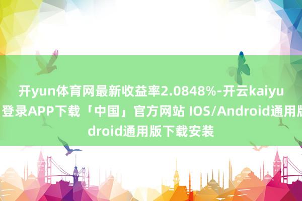 开yun体育网最新收益率2.0848%-开云kaiyun登录入口登录APP下载「中国」官方网站 IOS/Android通用版下载安装
