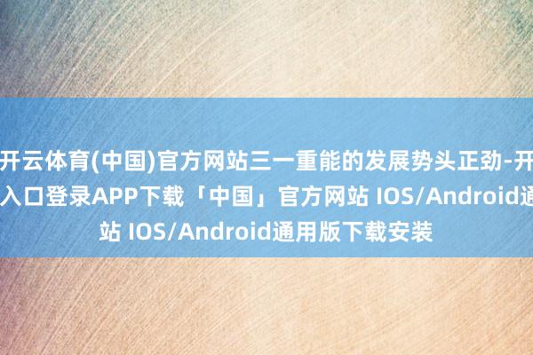 开云体育(中国)官方网站三一重能的发展势头正劲-开云kaiyun登录入口登录APP下载「中国」官方网站 IOS/Android通用版下载安装