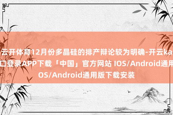 云开体育12月份多晶硅的排产辩论较为明确-开云kaiyun登录入口登录APP下载「中国」官方网站 IOS/Android通用版下载安装