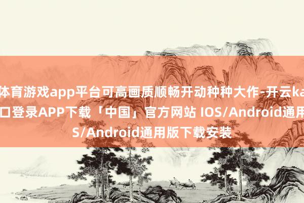 体育游戏app平台可高画质顺畅开动种种大作-开云kaiyun登录入口登录APP下载「中国」官方网站 IOS/Android通用版下载安装