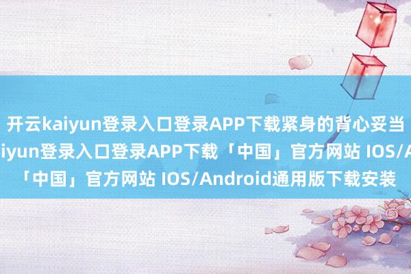 开云kaiyun登录入口登录APP下载紧身的背心妥当引导的时分穿-开云kaiyun登录入口登录APP下载「中国」官方网站 IOS/Android通用版下载安装