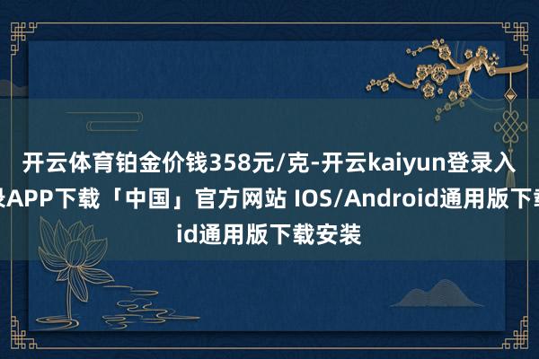 开云体育铂金价钱358元/克-开云kaiyun登录入口登录APP下载「中国」官方网站 IOS/Android通用版下载安装