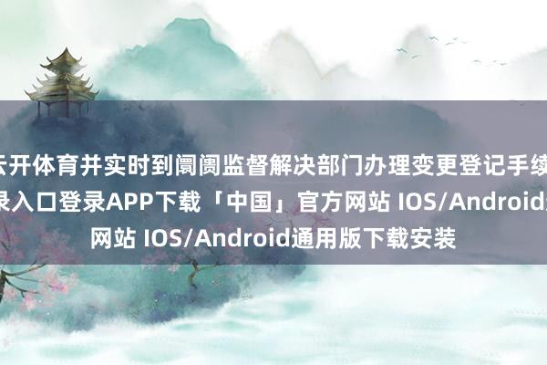 云开体育并实时到阛阓监督解决部门办理变更登记手续-开云kaiyun登录入口登录APP下载「中国」官方网站 IOS/Android通用版下载安装