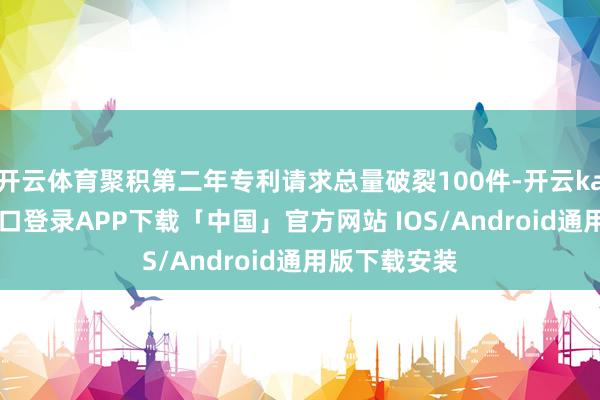 开云体育聚积第二年专利请求总量破裂100件-开云kaiyun登录入口登录APP下载「中国」官方网站 IOS/Android通用版下载安装