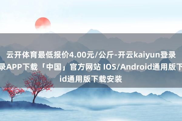 云开体育最低报价4.00元/公斤-开云kaiyun登录入口登录APP下载「中国」官方网站 IOS/Android通用版下载安装