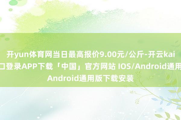 开yun体育网当日最高报价9.00元/公斤-开云kaiyun登录入口登录APP下载「中国」官方网站 IOS/Android通用版下载安装