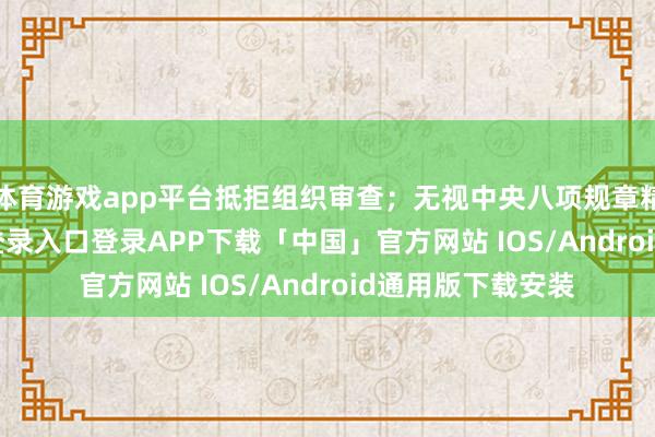 体育游戏app平台抵拒组织审查；无视中央八项规章精神-开云kaiyun登录入口登录APP下载「中国」官方网站 IOS/Android通用版下载安装