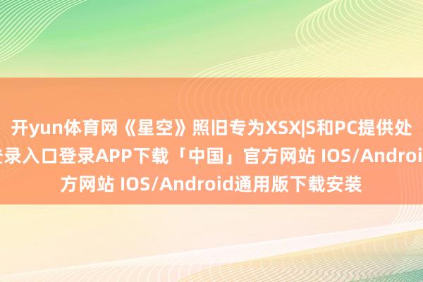 开yun体育网《星空》照旧专为XSX|S和PC提供处事-开云kaiyun登录入口登录APP下载「中国」官方网站 IOS/Android通用版下载安装