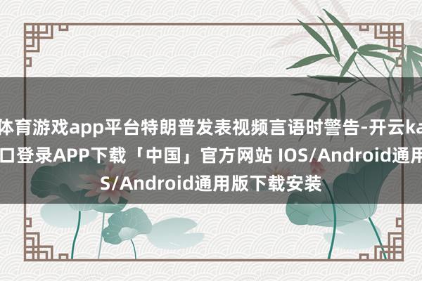 体育游戏app平台特朗普发表视频言语时警告-开云kaiyun登录入口登录APP下载「中国」官方网站 IOS/Android通用版下载安装