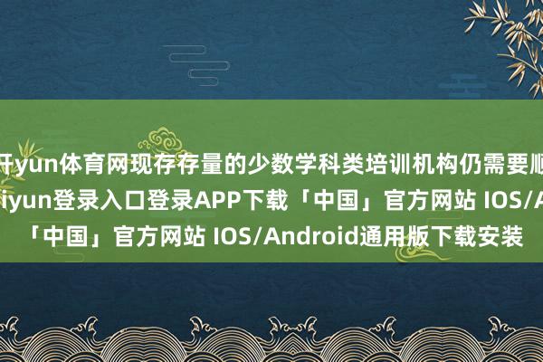 开yun体育网现存存量的少数学科类培训机构仍需要顺应一定条款-开云kaiyun登录入口登录APP下载「中国」官方网站 IOS/Android通用版下载安装
