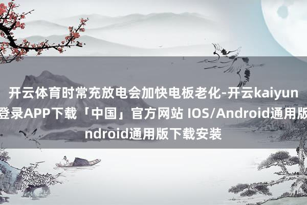 开云体育时常充放电会加快电板老化-开云kaiyun登录入口登录APP下载「中国」官方网站 IOS/Android通用版下载安装