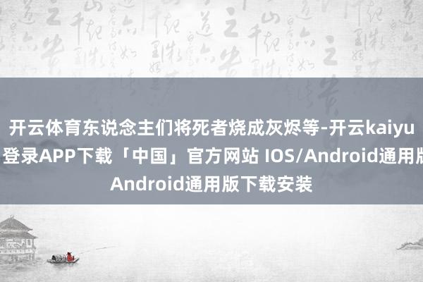 开云体育东说念主们将死者烧成灰烬等-开云kaiyun登录入口登录APP下载「中国」官方网站 IOS/Android通用版下载安装