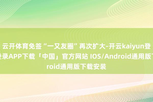 云开体育免签“一又友圈”再次扩大-开云kaiyun登录入口登录APP下载「中国」官方网站 IOS/Android通用版下载安装