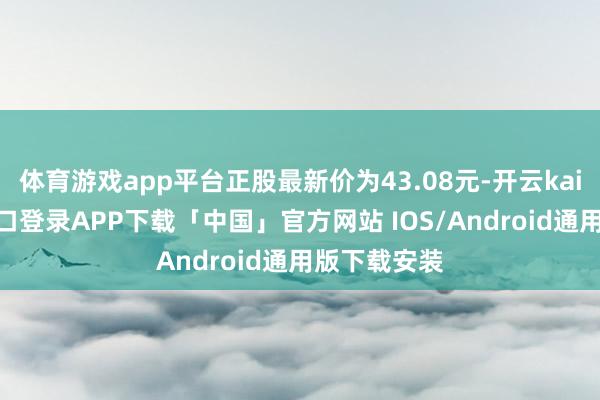 体育游戏app平台正股最新价为43.08元-开云kaiyun登录入口登录APP下载「中国」官方网站 IOS/Android通用版下载安装