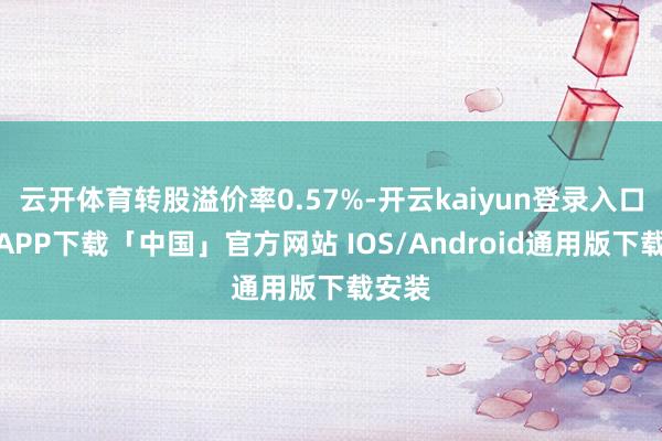 云开体育转股溢价率0.57%-开云kaiyun登录入口登录APP下载「中国」官方网站 IOS/Android通用版下载安装