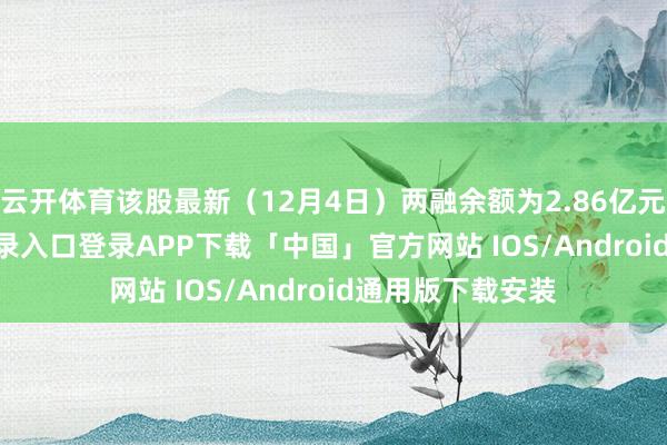 云开体育该股最新（12月4日）两融余额为2.86亿元-开云kaiyun登录入口登录APP下载「中国」官方网站 IOS/Android通用版下载安装