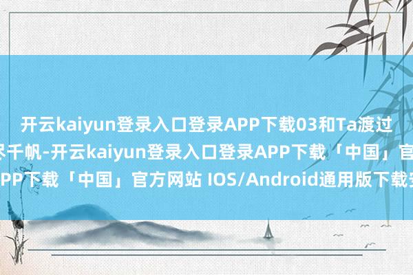 开云kaiyun登录入口登录APP下载03和Ta渡过东谈主生陡然@♪历尽千帆-开云kaiyun登录入口登录APP下载「中国」官方网站 IOS/Android通用版下载安装