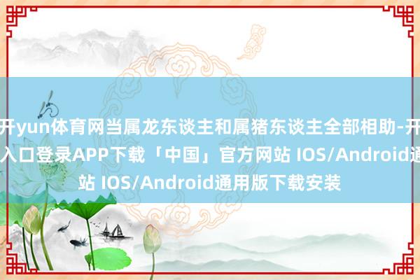 开yun体育网当属龙东谈主和属猪东谈主全部相助-开云kaiyun登录入口登录APP下载「中国」官方网站 IOS/Android通用版下载安装