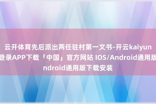 云开体育先后派出两任驻村第一文书-开云kaiyun登录入口登录APP下载「中国」官方网站 IOS/Android通用版下载安装