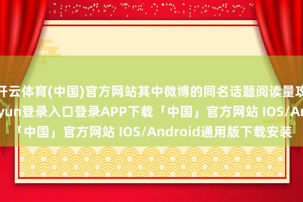 开云体育(中国)官方网站其中微博的同名话题阅读量攻击236亿-开云kaiyun登录入口登录APP下载「中国」官方网站 IOS/Android通用版下载安装