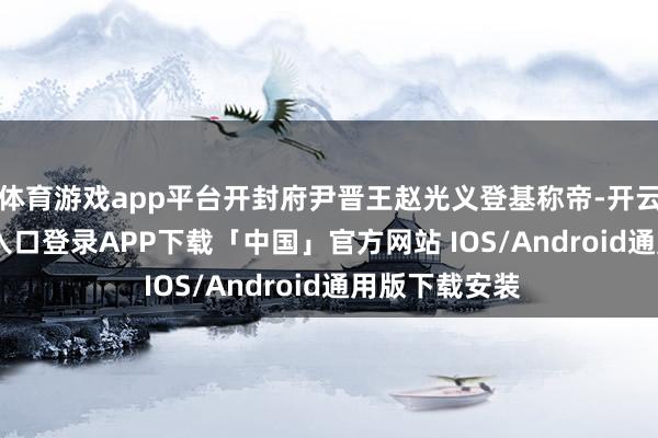 体育游戏app平台开封府尹晋王赵光义登基称帝-开云kaiyun登录入口登录APP下载「中国」官方网站 IOS/Android通用版下载安装