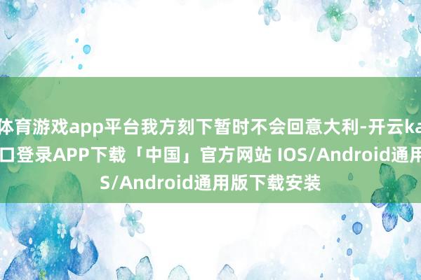 体育游戏app平台我方刻下暂时不会回意大利-开云kaiyun登录入口登录APP下载「中国」官方网站 IOS/Android通用版下载安装