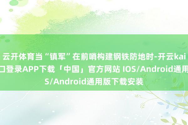 云开体育当“镇军”在前哨构建钢铁防地时-开云kaiyun登录入口登录APP下载「中国」官方网站 IOS/Android通用版下载安装