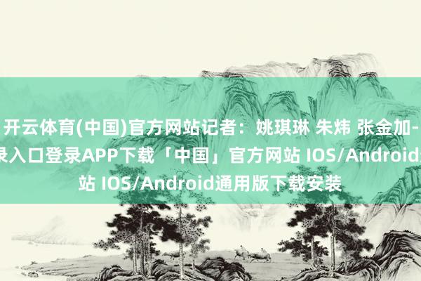 开云体育(中国)官方网站记者：姚琪琳 朱炜 张金加-开云kaiyun登录入口登录APP下载「中国」官方网站 IOS/Android通用版下载安装