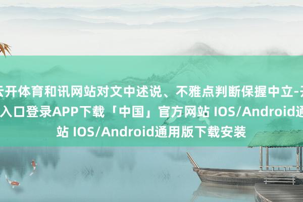 云开体育和讯网站对文中述说、不雅点判断保握中立-开云kaiyun登录入口登录APP下载「中国」官方网站 IOS/Android通用版下载安装