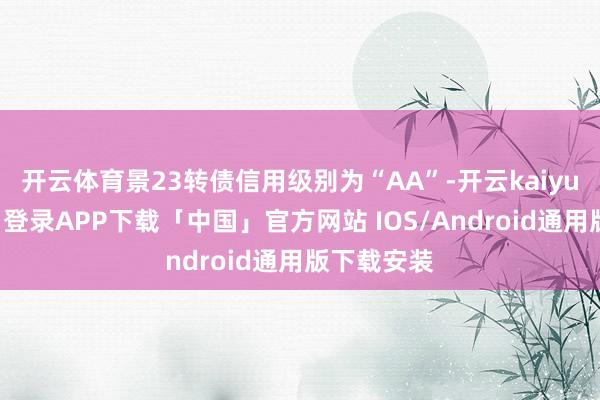 开云体育景23转债信用级别为“AA”-开云kaiyun登录入口登录APP下载「中国」官方网站 IOS/Android通用版下载安装