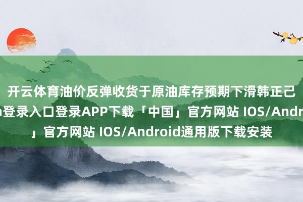 开云体育　　油价反弹收货于原油库存预期下滑　　韩正己：率先-开云kaiyun登录入口登录APP下载「中国」官方网站 IOS/Android通用版下载安装
