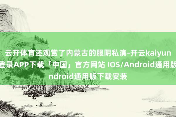 云开体育还观赏了内蒙古的服阴私演-开云kaiyun登录入口登录APP下载「中国」官方网站 IOS/Android通用版下载安装