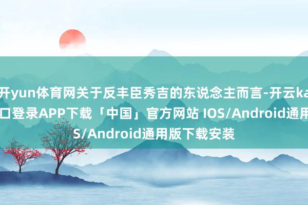 开yun体育网关于反丰臣秀吉的东说念主而言-开云kaiyun登录入口登录APP下载「中国」官方网站 IOS/Android通用版下载安装