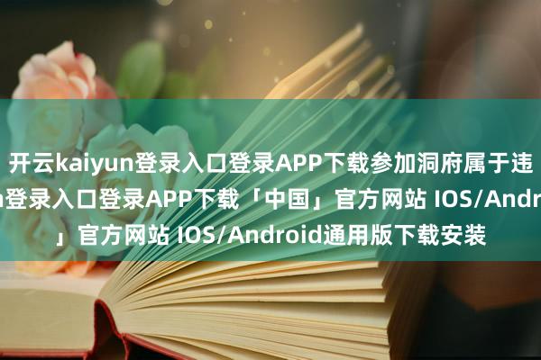 开云kaiyun登录入口登录APP下载参加洞府属于违警闯入-开云kaiyun登录入口登录APP下载「中国」官方网站 IOS/Android通用版下载安装
