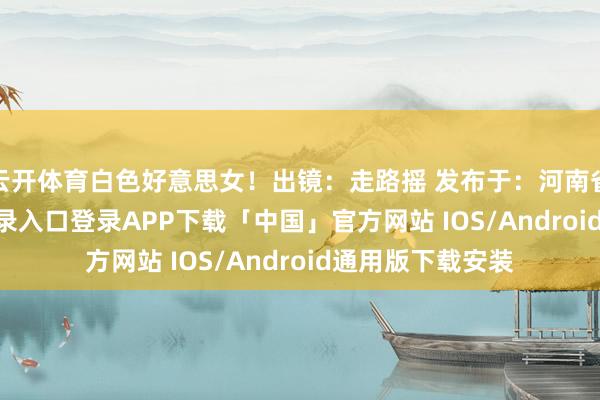 云开体育白色好意思女！出镜：走路摇 发布于：河南省-开云kaiyun登录入口登录APP下载「中国」官方网站 IOS/Android通用版下载安装