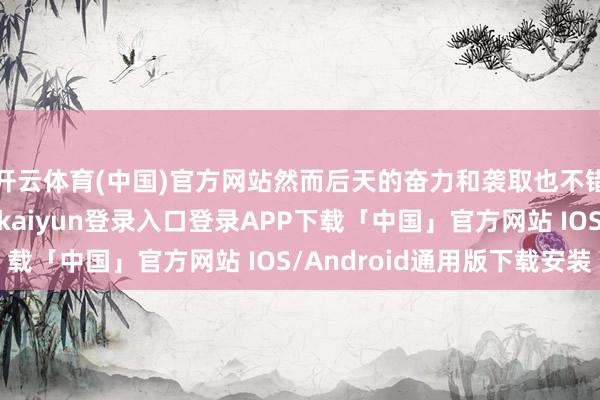 开云体育(中国)官方网站然而后天的奋力和袭取也不错逆袭东谈主生-开云kaiyun登录入口登录APP下载「中国」官方网站 IOS/Android通用版下载安装
