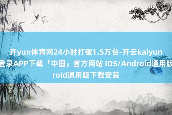 开yun体育网24小时打破1.5万台-开云kaiyun登录入口登录APP下载「中国」官方网站 IOS/Android通用版下载安装