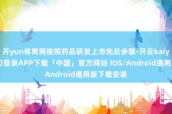 开yun体育网按照药品研发上市先后步骤-开云kaiyun登录入口登录APP下载「中国」官方网站 IOS/Android通用版下载安装