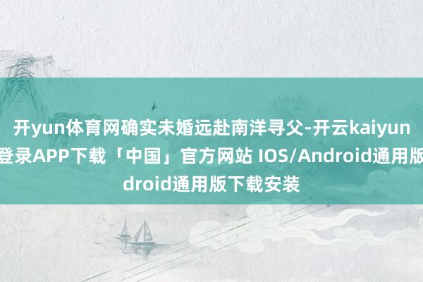 开yun体育网确实未婚远赴南洋寻父-开云kaiyun登录入口登录APP下载「中国」官方网站 IOS/Android通用版下载安装