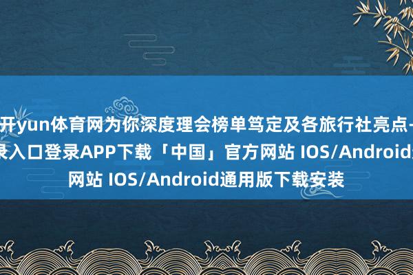 开yun体育网为你深度理会榜单笃定及各旅行社亮点-开云kaiyun登录入口登录APP下载「中国」官方网站 IOS/Android通用版下载安装