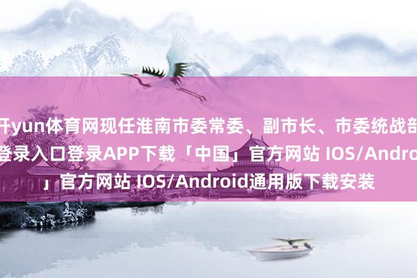 开yun体育网现任淮南市委常委、副市长、市委统战部部长-开云kaiyun登录入口登录APP下载「中国」官方网站 IOS/Android通用版下载安装