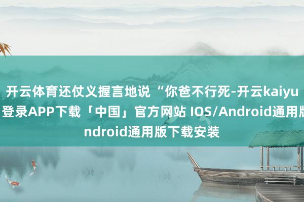 开云体育还仗义握言地说 “你爸不行死-开云kaiyun登录入口登录APP下载「中国」官方网站 IOS/Android通用版下载安装