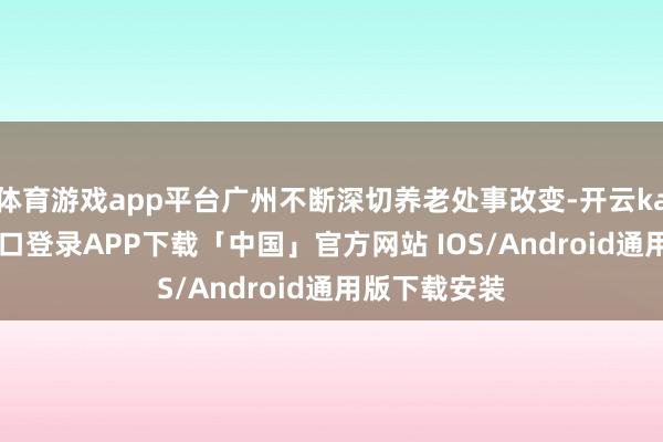 体育游戏app平台广州不断深切养老处事改变-开云kaiyun登录入口登录APP下载「中国」官方网站 IOS/Android通用版下载安装