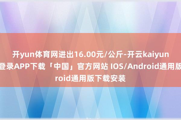 开yun体育网进出16.00元/公斤-开云kaiyun登录入口登录APP下载「中国」官方网站 IOS/Android通用版下载安装
