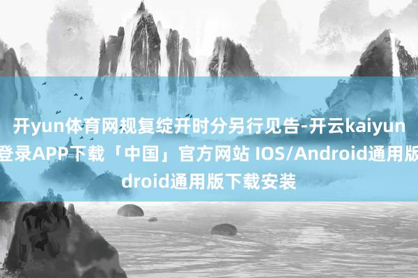 开yun体育网规复绽开时分另行见告-开云kaiyun登录入口登录APP下载「中国」官方网站 IOS/Android通用版下载安装